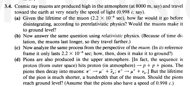 3.4. Cosmic ray muons are produced high in the atmosphere (at 8000 m, say) and travel
toward the earth at very nearly the speed of light (0.998 c, say).
(a) Given the lifetime of the muon (2.2 x 10-6 sec), how far would it go before
disintegrating, according to prerelativistic physics? Would the muons make it
to ground level?
(b) Now answer the same question using relativistic physics. (Because of time di-
lation, the muons last longer, so they travel farther.)
(c) Now analyze the same process from the perspective of the muon. (In its reference
frame it only lasts 2.2 x 10-6 sec; how, then, does it make it to ground?)
+
(d) Pions are also produced in the upper atmosphere. [In fact, the sequence is
proton (from outer space) hits proton (in atmosphere) → p + p + pions. The
pions then decay into muons: ¯ → μ¯ + D µ; πt → μ† + vµ.] But the lifetime
of the pion is much shorter, a hundredth that of the muon. Should the pions
reach ground level? (Assume that the pions also have a speed of 0.998 c.)