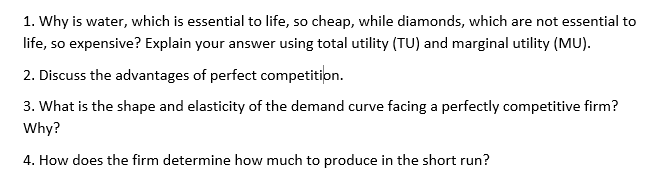 1. Why is water, which is essential to life, so cheap, while diamonds, which are not essential to
life, so expensive? Explain your answer using total utility (TU) and marginal utility (MU).
2. Discuss the advantages of perfect competition.
3. What is the shape and elasticity of the demand curve facing a perfectly competitive firm?
Why?
4. How does the firm determine how much to produce in the short run?