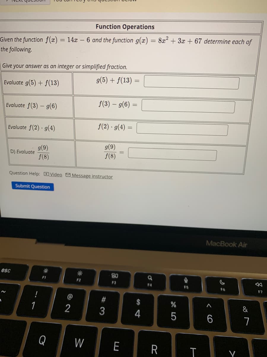 Function Operations
Given the function f(x) = 14x - 6 and the function g(x) = 8x² + 3x + 67 determine each of
the following.
Give your answer as an integer or simplified fraction.
Evaluate g(5) + f(13)
g(5) + f(13) =
Evaluate f(3) - g(6)
Evaluate f(2) - g(4)
D) Evaluate
esc
g(9)
f(8)
Submit Question
1
Question Help: Video Message instructor
F1
Q
@
2
F2
f(3) - g(6) =
W
f(2) · g(4) =
g(9)
ƒ(8)
#3
3
80
F3
=
E
S4
$
4
a
F4
%
5
F5
R T
MacBook Air
A
6
F6
&
7
F7