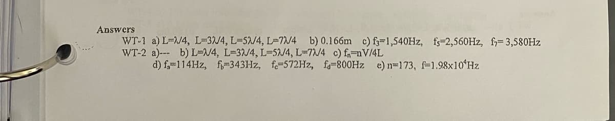 Answers
WT-1 a) L-/4, L=32/4, L=5/4, L=7N/4 b) 0.166m c) f-1,540HZ, fs-2,560HZ, f= 3,580HZ
WT-2 a)--- b) L=N4, L-32/4, L=52/4, L=7/4 c) fnV/4L
d) f,=114HZ, f-3431Hz, f=572H2, f=800HZ e) n=173, f-1.98x10ʻHz
