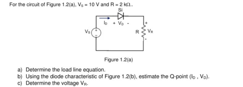 For the circuit of Figure 1.2(a), Vs = 10 V and R = 2 kn..
Si
lo + VD-
Vs
Figure 1.2(a)
a) Determine the load line equation.
b) Using the diode characteristic of Figure 1.2(b), estimate the Q-point (ID, VD).
c) Determine the voltage VR.
#
R