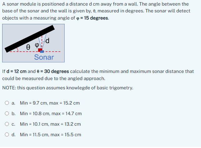 A sonar module is positioned a distance d cm away from a wall. The angle between the
base of the sonar and the wall is given by, 6, measured in degrees. The sonar will detect
objects with a measuring angle of p = 15 degrees.
Ө Ф
Sonar
If d = 12 cm and 0 = 30 degrees calculate the minimum and maximum sonar distance that
could be measured due to the angled approach.
NOTE: this question assumes knowlegde of basic trigometry.
O a. Min = 9.7 cm, max = 15.2 cm
Ob. Min 10.8 cm, max = 14.7 cm
O c. Min = 10.1 cm, max = 13.2 cm
Od. Min =11.5 cm, max = 15.5 cm