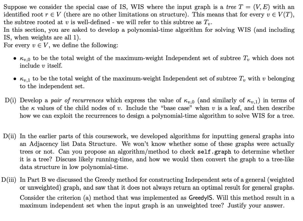 Suppose we consider the special case of IS, WIS where the input graph is a tree T (V, E) with an
identified root r ≤ V (there are no other limitations on structure). This means that for every v € V(T),
the subtree rooted at v is well-defined - we will refer to this subtree as Tv.
=
In this section, you are asked to develop a polynomial-time algorithm for solving WIS (and including
IS, when weights are all 1).
For every v € V, we define the following:
Kv,o to be the total weight of the maximum-weight Independent set of subtree T, which does not
include v itself.
• Kv,1 to be the total weight of the maximum-weight Independent set of subtree T with v belonging
to the independent set.
D(i) Develop a pair of recurrences which express the value of к,0 (and similarly of ×,₁) in terms of
the values of the child nodes of v. Include the "base case" whsn v is a leaf, and then describe
how we can exploit the recurrences to design a polynomial-time algorithm to solve WIS for a tree.
D(ii) In the earlier parts of this coursework, we developed algorithms for inputting general graphs into
an Adjacency list Data Structure. We won't know whether some of these graphs were actually
trees or not. Can you propose an algorithm/method to check self.graph to determine whether
it is a tree? Discuss likely running-time, and how we would then convert the graph to a tree-like
data structure in low polynomial-time.
D(iii) In Part B we discussed the Greedy method for constructing Independent sets of a general (weighted
or unweighted) graph, and saw that it does not always return an optimal result for general graphs.
Consider the criterion (a) method that was implemented as Greedy|S. Will this method result in a
maximum independent set when the input graph is an unweighted tree? Justify your answer.