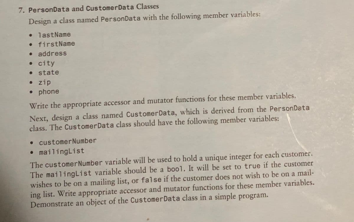 7. PersonData and CustomerData Classes
Design a class named PersonData with the following member variables:
• lastName
firstName
• address
• city
• state
• zip
• phone
Write the appropriate accessor and mutator functions for these member variables.
Next, design a class named CustomerData, which is derived from the PersonData
class. The CustomerData class should have the following member variables:
• customerNumber
• mailingList
The customerNumber variable will be used to hold a unique integer for each customer.
The mailingList variable should be a bool. It will be set to true if the customer
wishes to be on a mailing list, or false if the customer does not wish to be on a mail-
ing list. Write appropriate accessor and mutator functions for these member variables.
Demonstrate an object of the CustomerData class in a simple program.
