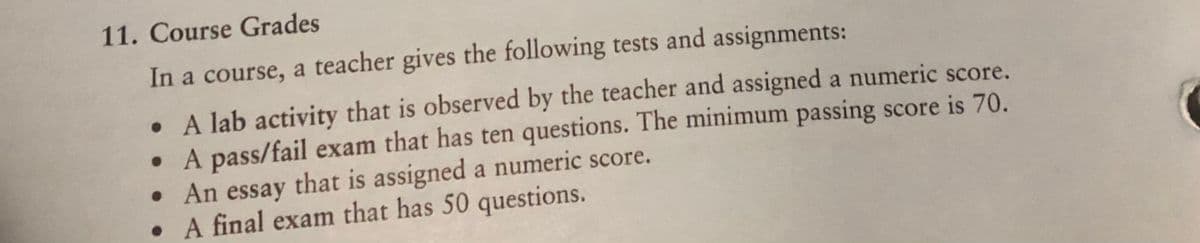 11. Course Grades
In a course, a teacher gives the following tests and assignments:
• A lab activity that is observed by the teacher and assigned a numeric score.
• A pass/fail exam that has ten questions. The minimum passing score is 70.
• An essay that is assigned a numeric score.
• A final exam that has 50 questions.
