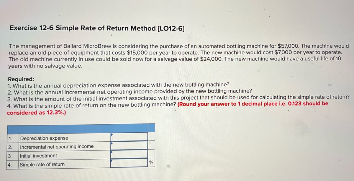 Exercise 12-6 Simple Rate of Return Method [LO12-6]
The management of Ballard MicroBrew is considering the purchase of an automated bottling machine for $57,000. The machine would
replace an old piece of equipment that costs $15,000 per year to operate. The new machine would cost $7,000 per year to operate.
The old machine currently in use could be sold now for a salvage value of $24,000. The new machine would have a useful life of 10
years with no salvage value.
Required:
1. What is the annual depreciation expense associated with the new bottling machine?
2. What is the annual incremental net operating income provided by the new bottling machine?
3. What is the amount of the initial investment associated with this project that should be used for calculating the simple rate of return?
4. What is the simple rate of return on the new bottling machine? (Round your answer to 1 decimal place i.e. 0.123 should be
considered as 12.3%.)
1.
Depreciation expense
2.
Incremental net operating income
3
Initial investment
%
4.
Simple rate of return