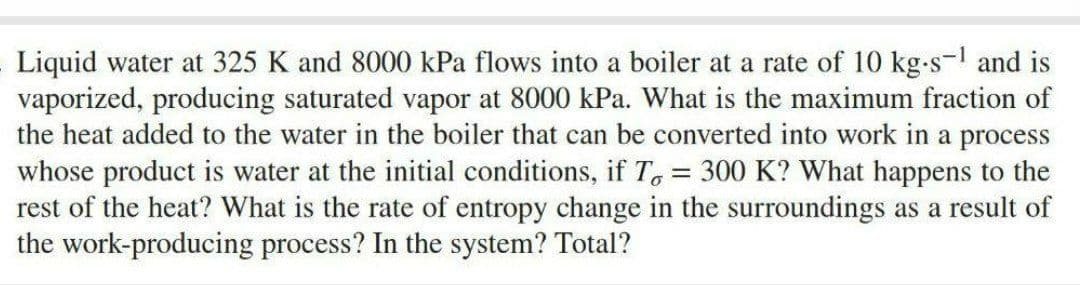 Liquid water at 325 K and 8000 kPa flows into a boiler at a rate of 10 kg-s-¹ and is
vaporized, producing saturated vapor at 8000 kPa. What is the maximum fraction of
the heat added to the water in the boiler that can be converted into work in a process
whose product is water at the initial conditions, if To = 300 K? What happens to the
rest of the heat? What is the rate of entropy change in the surroundings as a result of
the work-producing process? In the system? Total?
