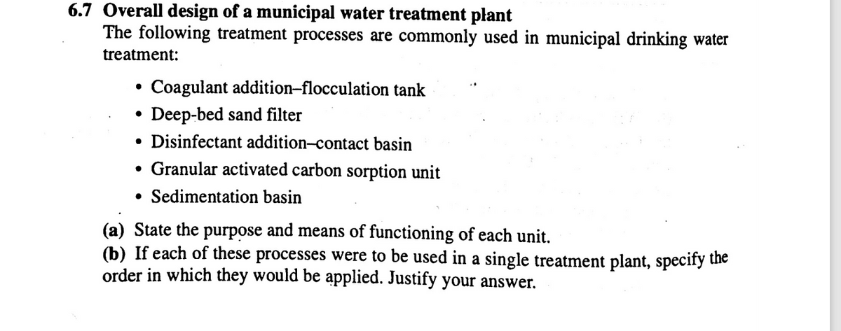 6.7 Overall design of a municipal water treatment plant
The following treatment processes are commonly used in municipal drinking water
treatment:
Coagulant addition-flocculation tank
Deep-bed sand filter
• Disinfectant addition-contact basin
• Granular activated carbon sorption unit
• Sedimentation basin
(a) State the purpose and means of functioning of each unit.
(b) If each of these processes were to be used in a single treatment plant, specify the
order in which they would be applied. Justify your answer.
