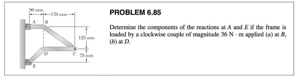 80 mm.
@
A
E
B
D
170 mm
125 mm
C 75 mm
PROBLEM 6.85
Determine the components of the reactions at A and E if the frame is
loaded by a clockwise couple of magnitude 36 N. m applied (a) at B,
(b) at D.