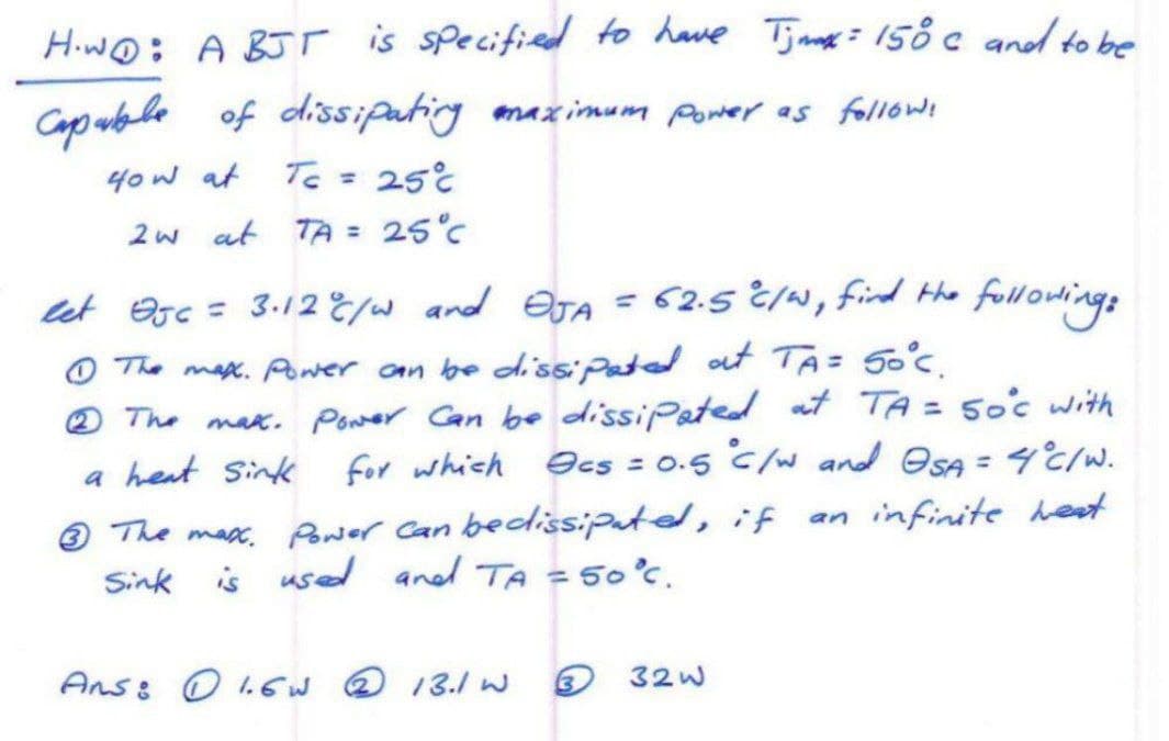 H.WO: A BJT is specified to have Timax = 150 c and to be
Capable of dissipating maximum power as follows
40w at
Tc =
250
2w at TA = 25°C
let Ojc = 3.12% / w and OJA = 62.5 °C/W, find the following:
The max. Power can be dissipated at TA= 50°C.
2 The max. Power Can be dissipated at TA = 50°c with
a heat sink for which ecs=0.5 °C /w and OSA = 4°C/W.
3 The max. Power can beclissipated, if
is used and TA = 50°C.
an infinite heat
Sink
Ans: 1.6W 2 13.1 W
332w