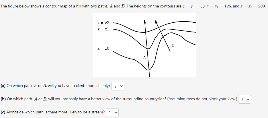 The figure below shows a contour map of a hill with two paths, A and B. The heights on the contours are z = zo = 50, z = z₁ = 125, and z = x2 = 200.
z = z2
z = zl
z = zo
A
B
(a) On which path, A or B, will you have to climb more steeply? ?
(b) On which path, A or B, will you probably have a better view of the surrounding countryside? (Assuming trees do not block your view.) ? ▼
(c) Alongside which path is there more likely to be a stream? ?