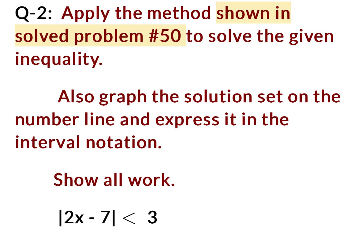 Q-2: Apply the method shown in
solved problem #50 to solve the given
inequality.
Also graph the solution set on the
number line and express it in the
interval notation.
Show all work.
|2x - 7|< 3