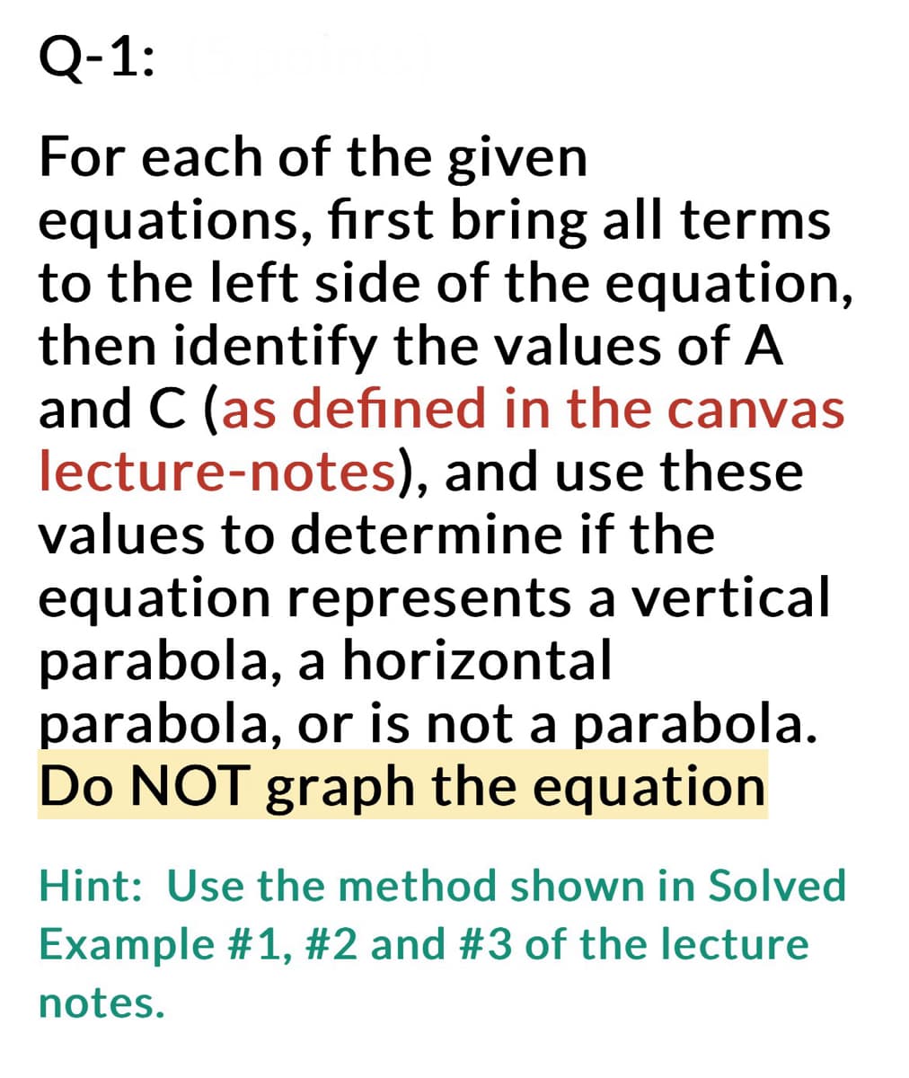 Q-1:
For each of the given
equations, first bring all terms
to the left side of the equation,
then identify the values of A
and C (as defined in the canvas
lecture-notes), and use these
values to determine if the
equation represents a vertical
parabola,a horizontal
parabola, or is not a parabola.
Do NOT graph the equation
Hint: Use the method shown in Solved
Example #1, #2 and #3 of the lecture
notes.
