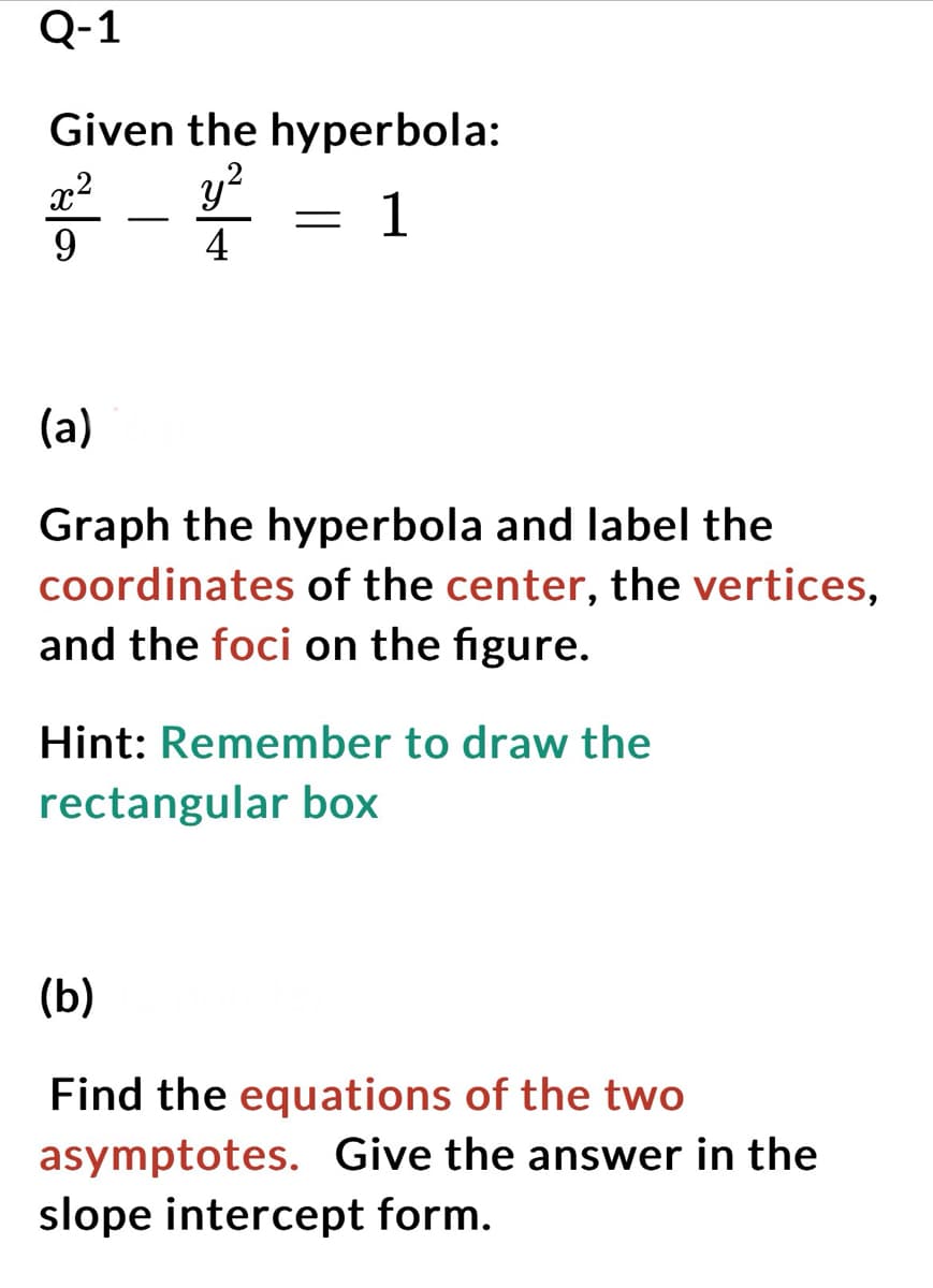 Q-1
Given the hyperbola:
x² y²
1
4
falas
=
(a)
Graph the hyperbola and label the
coordinates of the center, the vertices,
and the foci on the figure.
Hint: Remember to draw the
rectangular box
(b)
Find the equations of the two
asymptotes. Give the answer in the
slope intercept form.