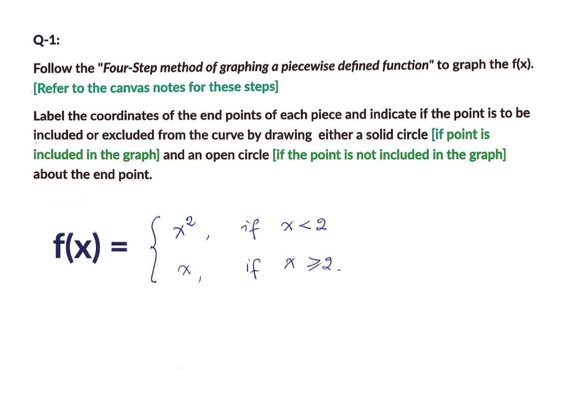 Q-1:
Follow the "Four-Step method of graphing a piecewise defined function" to graph the f(x).
[Refer to the canvas notes for these steps]
Label the coordinates of the end points of each piece and indicate if the point is to be
included or excluded from the curve by drawing either a solid circle [if point is
included in the graph] and an open circle [if the point is not included in the graph]
about the end point.
f(x) = {x²)
)
if
if
x < 2
X >2.