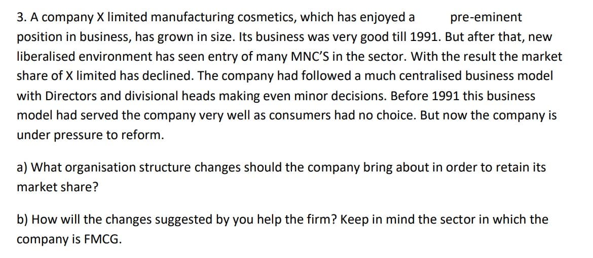 pre-eminent
3. A company X limited manufacturing cosmetics, which has enjoyed a
position in business, has grown in size. Its business was very good till 1991. But after that, new
liberalised environment has seen entry of many MNC'S in the sector. With the result the market
share of X limited has declined. The company had followed a much centralised business model
with Directors and divisional heads making even minor decisions. Before 1991 this business
model had served the company very well as consumers had no choice. But now the company is
under pressure to reform.
a) What organisation structure changes should the company bring about in order to retain its
market share?
b) How will the changes suggested by you help the firm? Keep in mind the sector in which the
company is FMCG.