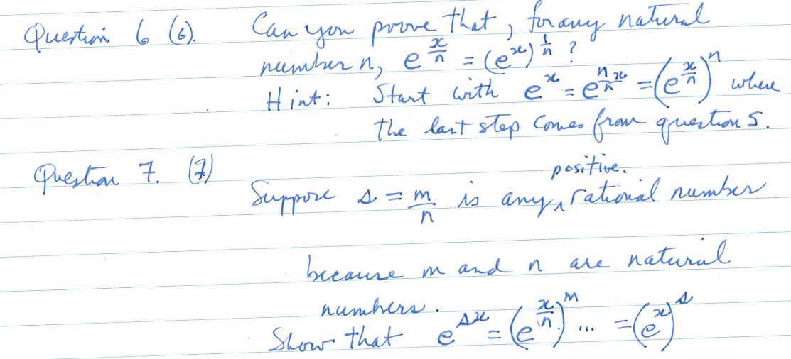 Question 6 (6).
Question 7. (7)
that for any natural
Can you prove
→
number n₁ e ² = (@x) = ?
n,
Hint:
because in and n
Start with e
where
the last step comes from question 5.
numbers.
Show that
x6
positive.
Suppore s = m. is any rational number
n
sx
=
2
in
n 26
=en
n
=(e^)^
ет
M
are natural
(@ge
FI