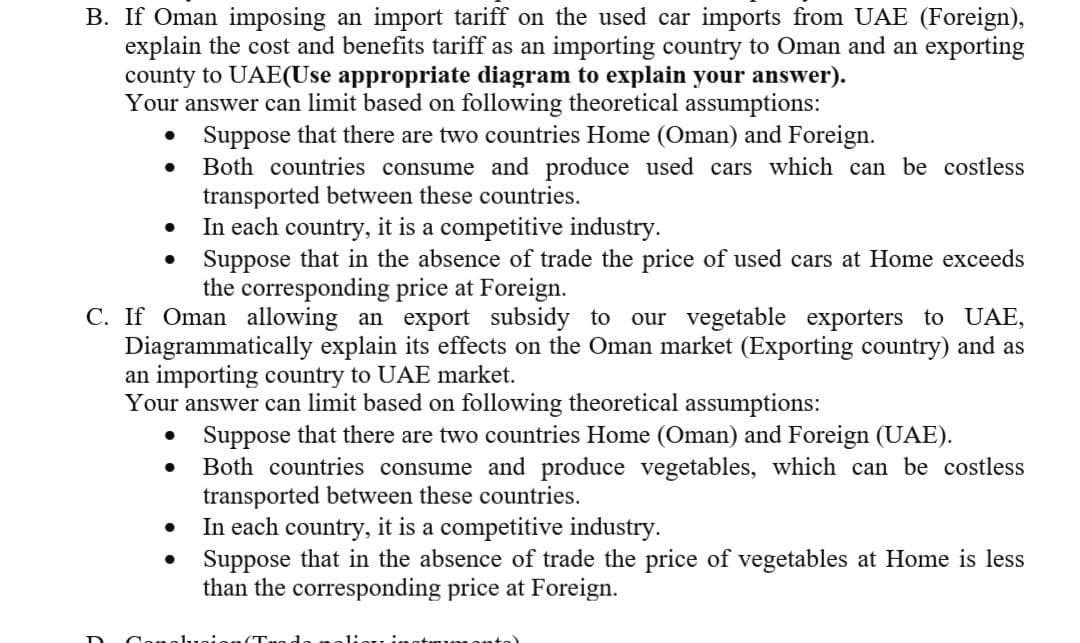 B. If Oman imposing an import tariff on the used car imports from UAE (Foreign),
explain the cost and benefits tariff as an importing country to Oman and an exporting
county to UAE(Use appropriate diagram to explain your answer).
Your answer can limit based on following theoretical assumptions:
Suppose that there are two countries Home (Oman) and Foreign.
Both countries consume and produce used cars which can be costless
transported between these countries.
In each country, it is a competitive industry.
Suppose that in the absence of trade the price of used cars at Home exceeds
the corresponding price at Foreign.
C. If Oman allowing an export subsidy to
Diagrammatically explain its effects on the Oman market (Exporting country) and as
an importing country to UAE market.
Your answer can limit based on following theoretical assumptions:
our vegetable exporters to UAE,
Suppose that there are two countries Home (Oman) and Foreign (UAE).
Both countries consume and produce vegetables, which can be costless
transported between these countries.
In each country, it is a competitive industry.
Suppose that in the absence of trade the price of vegetables at Home is less
than the corresponding price at Foreign.
olugis
