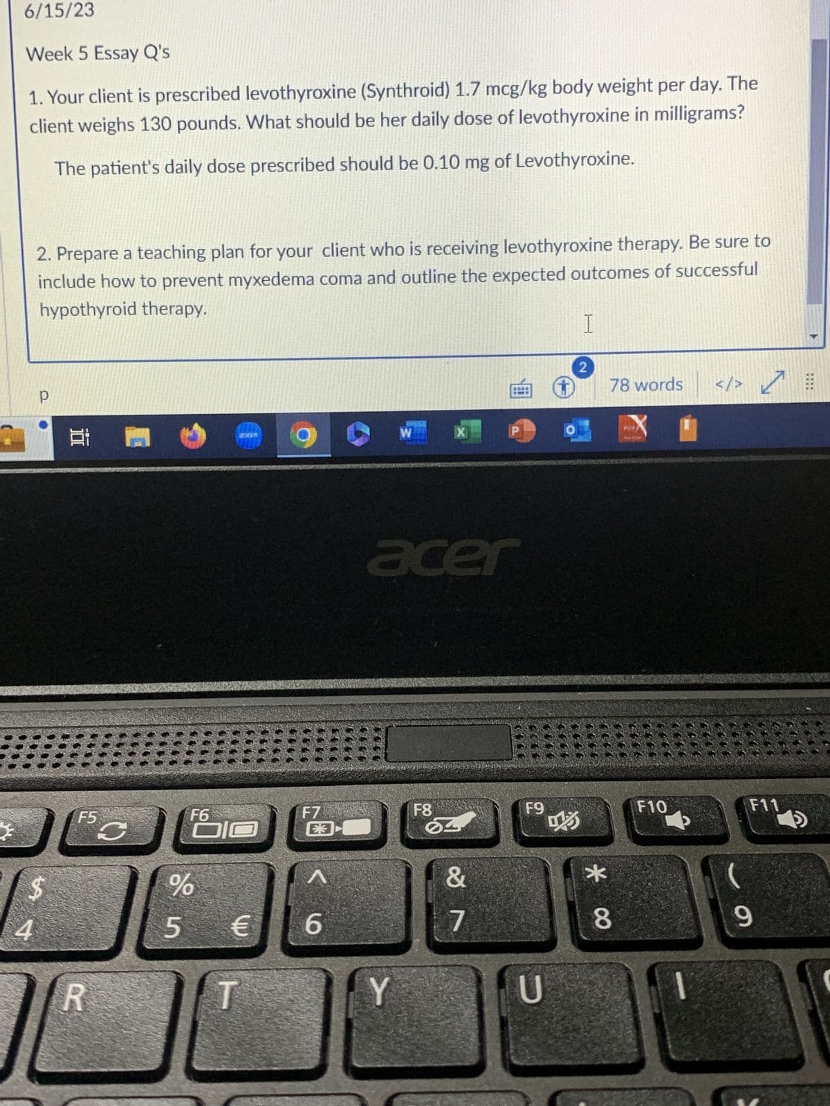 *
6/15/23
Week 5 Essay Q's
1. Your client is prescribed levothyroxine (Synthroid) 1.7 mcg/kg body weight per day. The
client weighs 130 pounds. What should be her daily dose of levothyroxine in milligrams?
The patient's daily dose prescribed should be 0.10 mg of Levothyroxine.
2. Prepare a teaching plan for your client who is receiving levothyroxine therapy. Be sure to
include how to prevent myxedema coma and outline the expected outcomes of successful
hypothyroid therapy.
4
Р
$
1.8
F5
R
S
F6
%
5
ZENT
€
F7
E3
6
W
Y
X
acer
F8
84
É +
&
7
F9
U
I
2
15
*
78 words </> ✓
8
F10
F11
9
WH