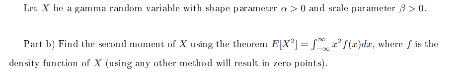 Let X be a gamma random variable with shape parameter a > 0 and scale parameter 3 > 0.
Part b) Find the second moment of X using the theorem E[X²] = 2² f (x)dx, where f is the
density function of X (using any other method will result in zero points).
