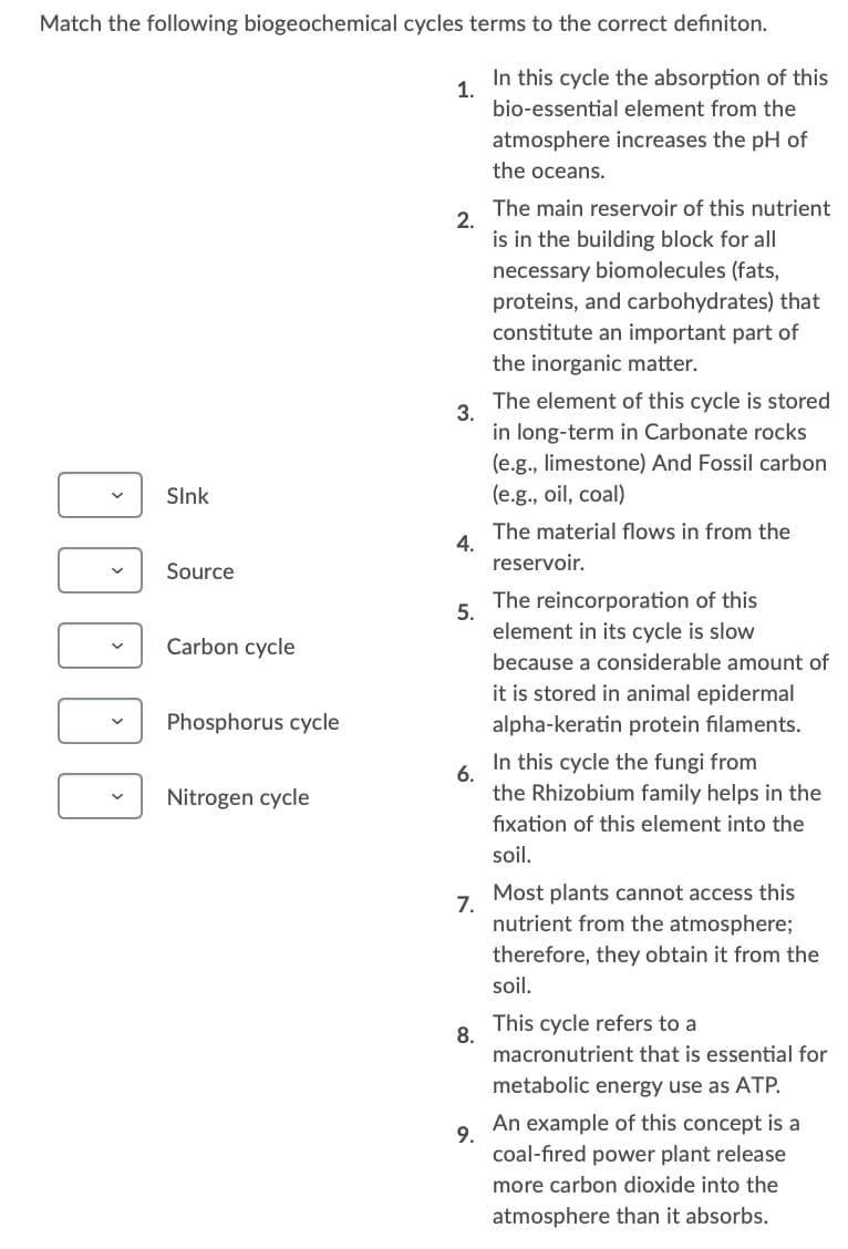 Match the following biogeochemical cycles terms to the correct definiton.
In this cycle the absorption of this
1.
bio-essential element from the
atmosphere increases the pH of
the oceans.
The main reservoir of this nutrient
2.
is in the building block for all
necessary biomolecules (fats,
proteins, and carbohydrates) that
constitute an important part of
the inorganic matter.
The element of this cycle is stored
3.
in long-term in Carbonate rocks
(e.g., limestone) And Fossil carbon
(e.g., oil, coal)
SInk
The material flows in from the
4.
reservoir.
Source
The reincorporation of this
5.
element in its cycle is slow
Carbon cycle
because a considerable amount of
it is stored in animal epidermal
Phosphorus cycle
alpha-keratin protein filaments.
In this cycle the fungi from
6.
the Rhizobium family helps in the
Nitrogen cycle
fixation of this element into the
soil.
Most plants cannot access this
7.
nutrient from the atmosphere;
therefore, they obtain it from the
soil.
This cycle refers to a
8.
macronutrient that is essential for
metabolic energy use as ATP.
An example of this concept is a
9.
coal-fired power plant release
more carbon dioxide into the
atmosphere than it absorbs.
