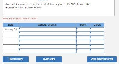 Accrued income taxes at the end or January are $13,000. Record the
adjustment for income taxes.
Note: Enter debits before credits.
Date
General Joumal
Debit
Credit
January 31
Record entry
Clear entry
Vew general jourmal
