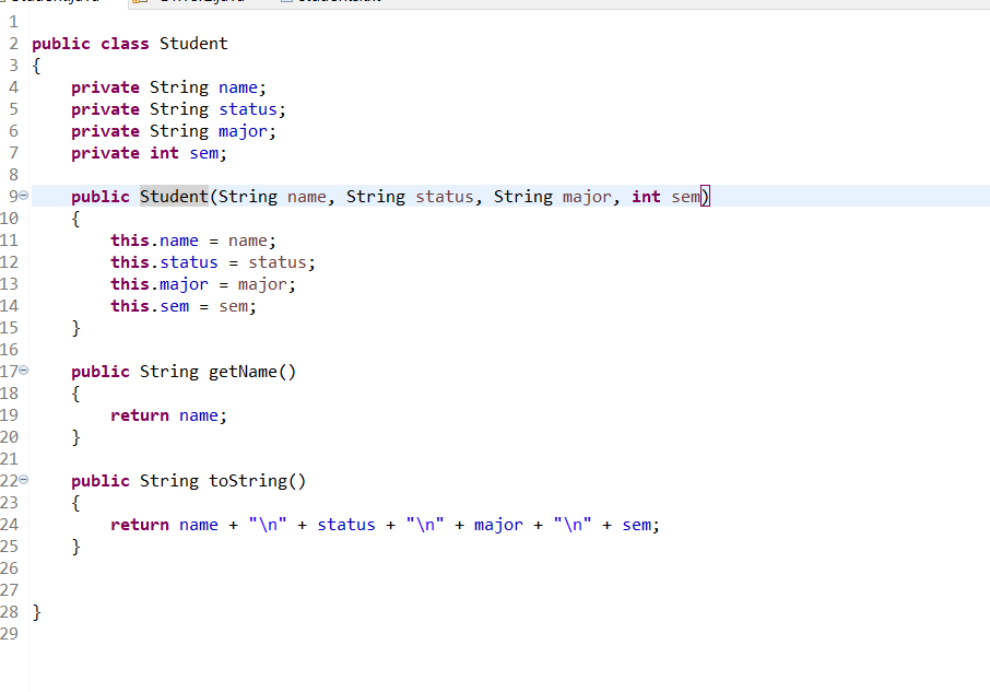 1
2 public class Student
3 {
private String name;
private String status;
private String major;
private int sem;
4
7
8
10
11
12
public Student(String name, String status, String major, int sem)
{
this.name = name;
this.status = status;
this.major = major;
13
14
15
16
170
18
this.sem = sem;
}
public String getName ()
{
19
return name;
20
}
21
220
public String tostring()
{
return name + "\n" + status + "\n" + major + "\n" + sem;
}
23
24
25
26
27
28 }
29
