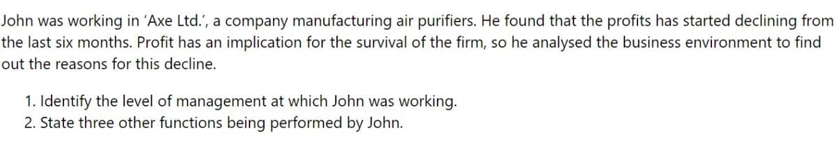 John was working in 'Axe Ltd.', a company manufacturing air purifiers. He found that the profits has started declining from
the last six months. Profit has an implication for the survival of the firm, so he analysed the business environment to find
out the reasons for this decline.
1. Identify the level of management at which John was working.
2. State three other functions being performed by John.