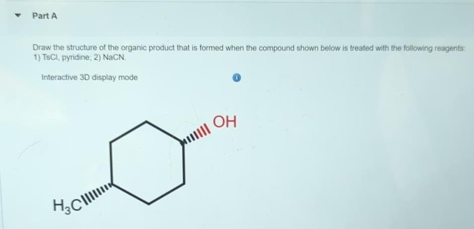 ▼
Part A
Draw the structure of the organic product that is formed when the compound shown below is treated with the following reagents:
1) TSCI, pyridine; 2) NaCN.
Interactive 3D display mode
H₂C
OH