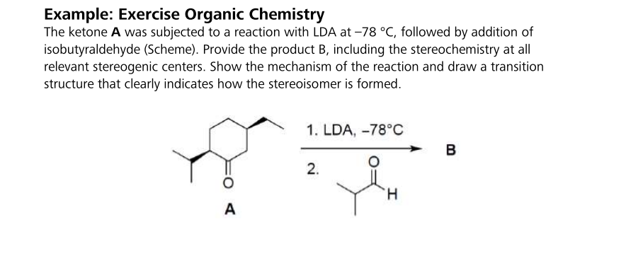 Example: Exercise Organic Chemistry
The ketone A was subjected to a reaction with LDA at -78 °C, followed by addition of
isobutyraldehyde (Scheme). Provide the product B, including the stereochemistry at all
relevant stereogenic centers. Show the mechanism of the reaction and draw a transition
structure that clearly indicates how the stereoisomer is formed.
A
1. LDA, -78°C
2.
H
B