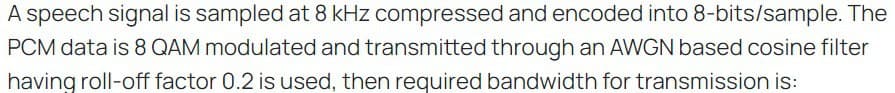 A speech signal is sampled at 8 kHz compressed and encoded into 8-bits/sample. The
PCM data is 8 QAM modulated and transmitted through an AWGN based cosine filter
having roll-off factor 0.2 is used, then required bandwidth for transmission is: