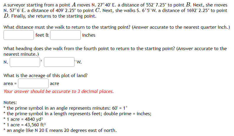 A surveyor starting from a point A moves N. 27° 40' E. a distance of 552' 7.25" to point B. Next, she moves
N. 57°6' E. a distance of 409' 2.25" to point C. Next, she walks S. 6'5' Ww. a distance of 1692' 2.25" to point
D. Finally, she returns to the starting point.
What distance must she walk to return to the starting point? (Answer accurate to the nearest quarter inch.)
feet &
inches
What heading does she walk from the fourth point to return to the starting point? (Answer accurate to the
nearest minute.)
N.
W.
What is the acreage of this plot of land?
acre
area =
Your answer should be accurate to 3 decimal places.
Notes:
* the prime symbol in an angle represents minutes: 60' = 1°
* the prime symbol in a length represents feet; double prime = inches;
* 1 acre = 4840 yd?
* 1 acre = 43,560 ft?
an angle like N 20 E means 20 degrees east of north.
