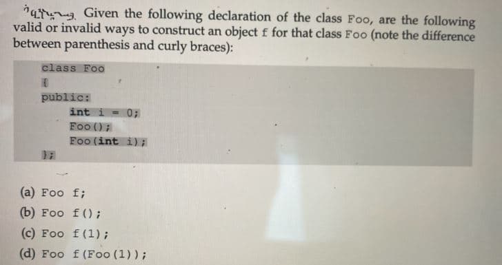 *a Given the following declaration of the class Foo, are the following
valid or invalid ways to construct an object f for that class Foo (note the difference
between parenthesis and curly braces):
class Foo
public:
int i- 0;
Foo ();
Foo (int i);
(a) Foo f;
(b) Foo f();
(c) Foo f(1);
(d) Foo f (Foo (1));
