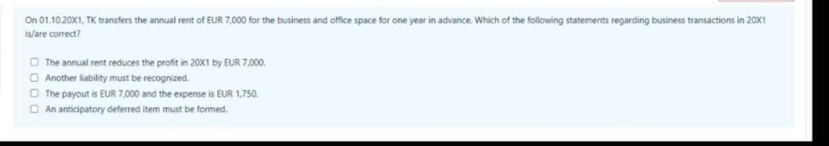 On 01.10.20X1, TK transfers the annual rent of EUR 7,000 for the business and office space for one year in advance. Which of the following statements regarding business transactions in 20X1
is/are correct?
O The annual rent reduces the profit in 20X1 by EUR 7,000.
O Another liability must be recognized.
O The payout is EUR 7,000 and the expense is EUR 1,750.
O An anticipatory deferred item must be formed.
