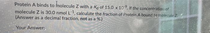 Protein A binds to molecule Z with a Ka of 15.0 x 109. If the concentration of
molecule Z is 30.0 nmol L-1, calculate the fraction of Protein A bound to molecule Z.
(Answer as a decima! fraction, not as a %.)
Your Answer:
