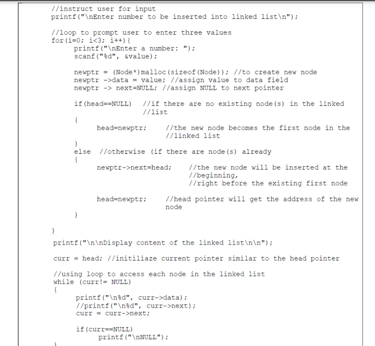 //instruct user for input
printf ("\nEnter number to be inserted into linked list\n");
7/loop to prompt user to enter three values
for (i=0; i<3; i++){
printf("\nEnter a number: ");
scanf ("%d", &value);
newptr = (Node*) malloc (sizeof (Node)); //to create new node
newptr ->data = value; //assign value to data field
newptr -> next=NULL; //assign NULL to next pointer
if (head==NULL)
//if there are no existing node (s) in the linked
//list
{
head=newptr;
//the new node
//linked list
ес
es the first node in the
}
else
//otherwise (if there are node (s) already
{
//the new node will be inserted at the
//beginning,
//right before the existing first node
newptr->next=head;
head=newptr;
//head pointer will get the address of the new
node
}
}
printf("\n\nDisplay content of the linked list\n\n");
curr = head; //initiliaze current pointer similar to the head pointer
//using loop to access each node in the linked list
while (curr!= NULL)
printf ("\n%d", curr->data);
//printf("\n%d", curr->next);
curr = curr->next;
if (curr==NULL)
printf("\nNULL");
