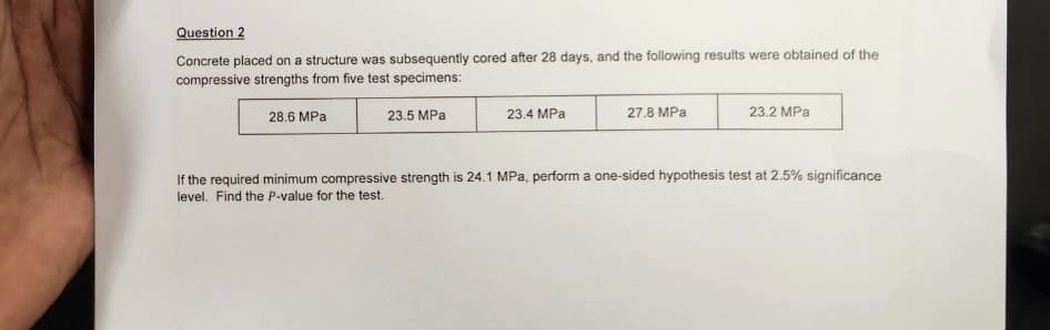 Question 2
Concrete placed on a structure was subsequently cored after 28 days, and the following results were obtained of the
compressive strengths from five test specimens:
23.5 MPa
28.6 MPa
23.4 MPa
27.8 MPa
23.2 MPa
If the required minimum compressive strength is 24.1 MPa, perform a one-sided hypothesis test at 2.5% significance
level. Find the P-value for the test.