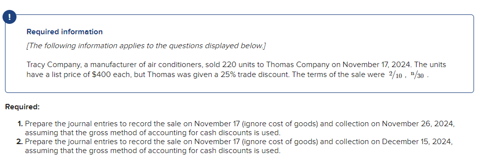 !
Required information
[The following information applies to the questions displayed below.]
Tracy Company, a manufacturer of air conditioners, sold 220 units to Thomas Company on November 17, 2024. The units
have a list price of $400 each, but Thomas was given a 25% trade discount. The terms of the sale were 2/10, ¹/30 -
Required:
1. Prepare the journal entries to record the sale on November 17 (ignore cost of goods) and collection on November 26, 2024,
assuming that the gross method of accounting for cash discounts is used.
2. Prepare the journal entries to record the sale on November 17 (ignore cost of goods) and collection on December 15, 2024,
assuming that the gross method of accounting for cash discounts is used.