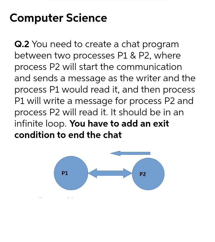 Computer Science
Q.2 You need to create a chat program
between two processes P1 & P2, where
process P2 will start the communication
and sends a message as the writer and the
process P1 would read it, and then process
P1 will write a message for process P2 and
process P2 will read it. It should be in an
infinite loop. You have to add an exit
condition to end the chat
P1
P2
