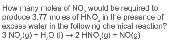 How many moles of NO, would be required to
produce 3.77 moles of HNO, in the presence of
excess water in the following chemical reaction?
3 NO,(g) + H,O (1) → 2 HNO,(g) + NO(g)
