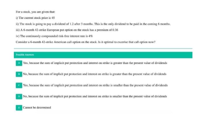 For a stock, you are given that:
i) The current stock price is 45
i) The stock is going to pay a dividend of 1.2 after 3 months. This is the only dividend to be paid in the coming 6 months.
i) A 6-month 42-strike Europeun put option on the stock has a premium of 0.36
iv) The continuosly compounded risk-free interest rate is 4%
Consider a 6-month 42-strike American call option on the stock. Is it optimal to excerise that call option now?
Posible Answers
|Yes, because the sum of implicit put protection and interest on strike is greater than the present value of dividends
No, because the sum of implicit put protection and interest on strike is greater than the prescnt value of dividends
Yes, because the sum of implicit put protection and interest on strike is smaller than the present value of dividends
D No, because the sum of implicit put protection and interest on strike is smaller than the present value of dividends
E Cannot be determined
