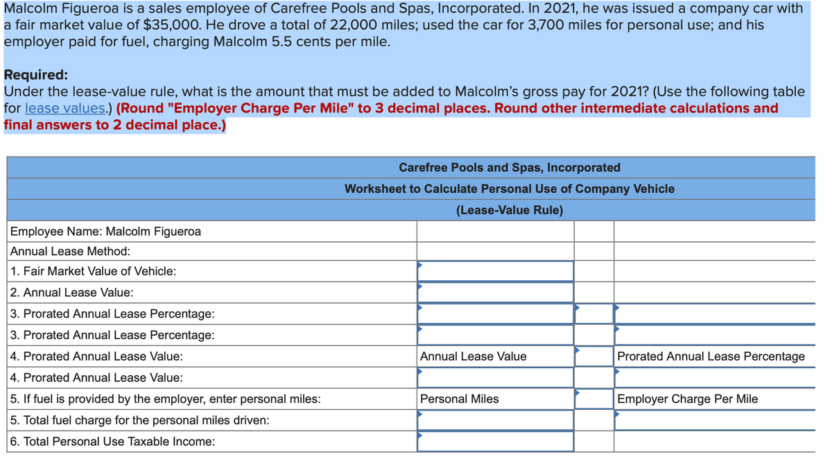 Malcolm Figueroa is a sales employee of Carefree Pools and Spas, Incorporated. In 2021, he was issued a company car with
a fair market value of $35,000. He drove a total of 22,000 miles; used the car for 3,700 miles for personal use; and his
employer paid for fuel, charging Malcolm 5.5 cents per mile.
Required:
Under the lease-value rule, what is the amount that must be added to Malcolm's gross pay for 2021? (Use the following table
for lease values.) (Round "Employer Charge Per Mile" to 3 decimal places. Round other intermediate calculations and
final answers to 2 decimal place.)
Employee Name: Malcolm Figueroa
Annual Lease Method:
1. Fair Market Value of Vehicle:
2. Annual Lease Value:
3. Prorated Annual Lease Percentage:
3. Prorated Annual Lease Percentage:
4. Prorated Annual Lease Value:
4. Prorated Annual Lease Value:
5. If fuel is provided by the employer, enter personal miles:
5. Total fuel charge for the personal miles driven:
6. Total Personal Use Taxable Income:
Carefree Pools and Spas, Incorporated
Worksheet to Calculate Personal Use of Company Vehicle
(Lease-Value Rule)
Annual Lease Value
Personal Miles
Prorated Annual Lease Percentage
Employer Charge Per Mile