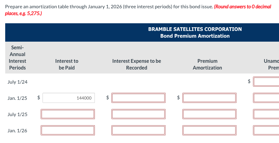 Prepare an amortization table through January 1, 2026 (three interest periods) for this bond issue. (Round answers to O decimal
places, e.g. 5,275.)
Semi-
Annual
Interest
Periods
July 1/24
Jan. 1/25
July 1/25
Jan. 1/26
$
Interest to
be Paid
144000
tA
BRAMBLE SATELLITES CORPORATION
Bond Premium Amortization
Interest Expense to be
Recorded
D
$
Premium
Amortization
Unamo
Prem