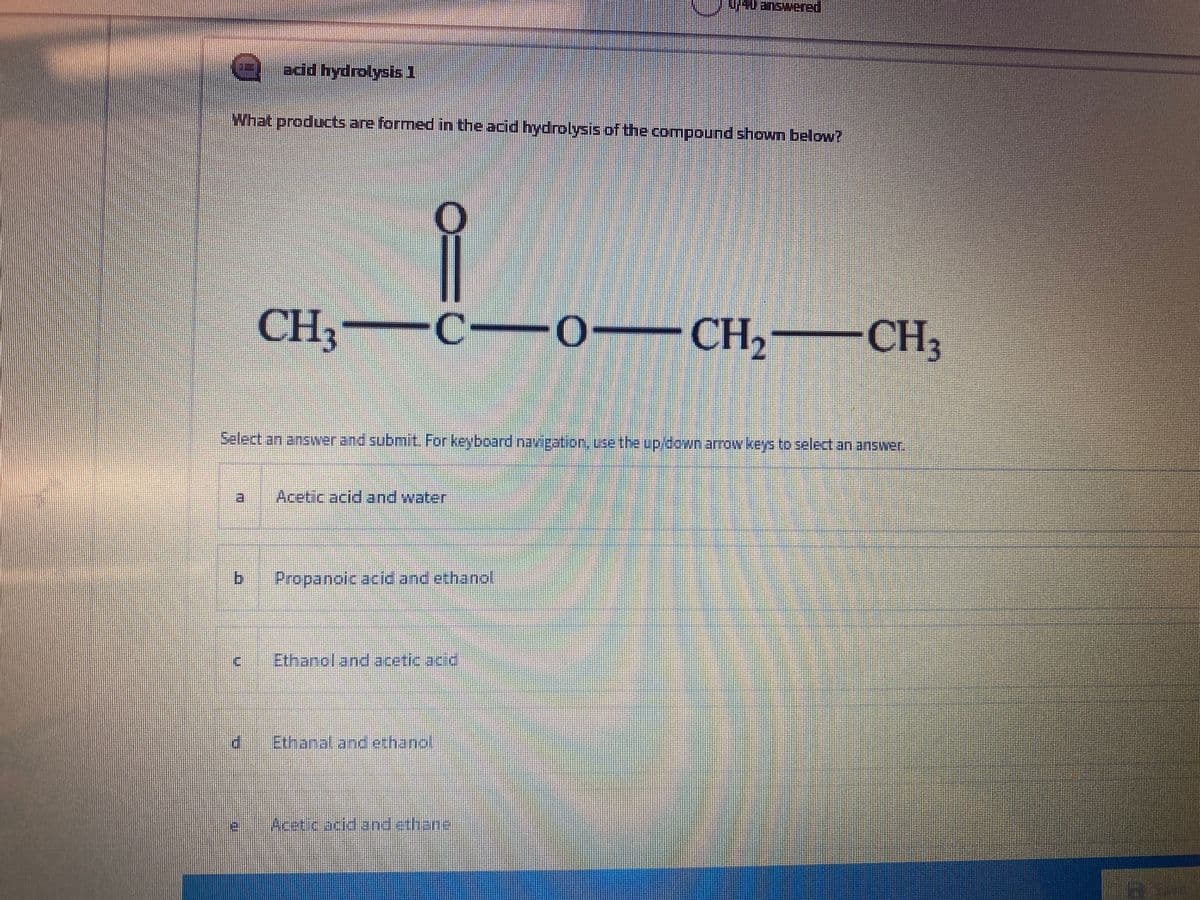 Wanswered
add hydrolysis 1
What products are formed in the acid hydrolysis of the compound shown below?
CH3
C--0-CH, CH3
Salect an answerand submit. For keyboard'navigation, Lse the up/down arrow keys to select an answer.
Aceticacid and water
Propanoic acid and ethanol
ic.
Ethanol and acetic acid
Ethanaland ethand
Acrriciane anicthang
