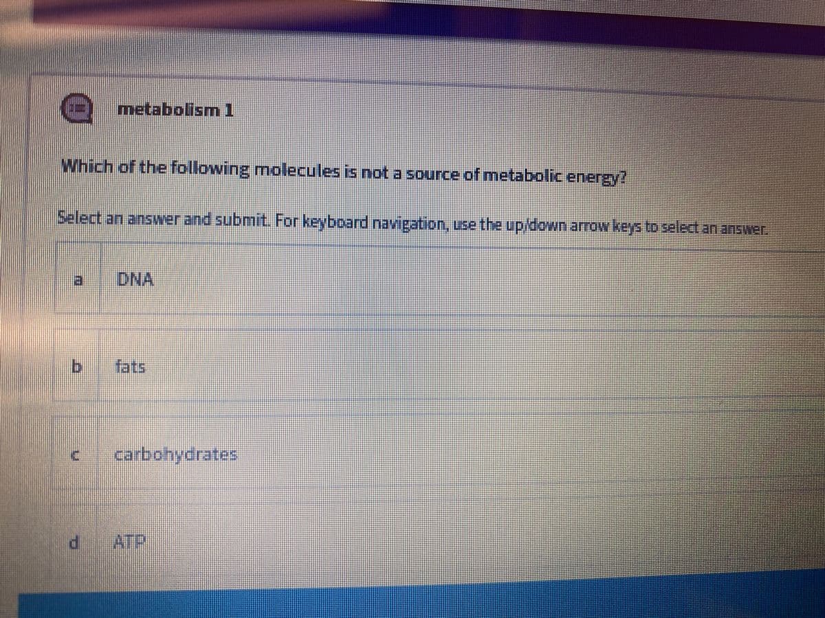 metabolism1
Which of the following molecules is not a source of metabolic energy?
Select an answer and submit. For keyboard navigation, use the up/down arrow keys to select an answer.
DNA
fats
carbohydrates
ATP
