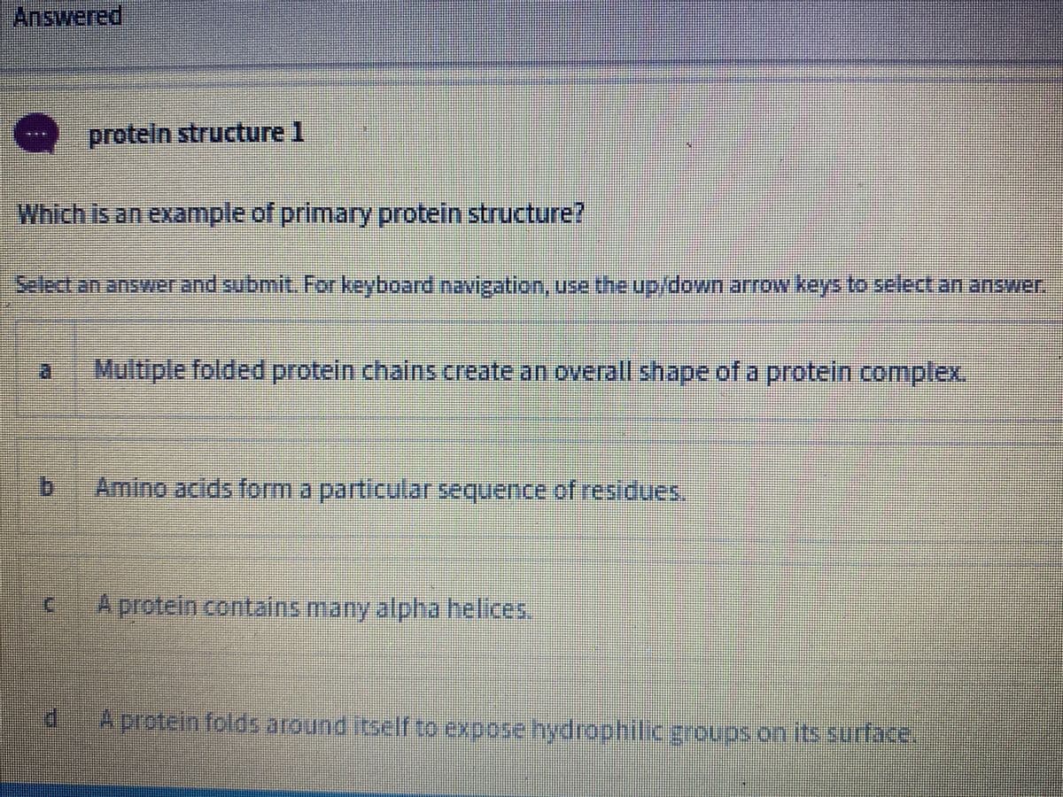 Answered
proteln structure 1
Which is an example of primary protein structure?
Select an answer and submit. For keyboard navigation, use the up/down arrow keys to select an answer
a.
Multiple folded protein chains create an overall shape of a protein complex,
b Amino acids form a particular sequence of residues
A protein contains many alpha helices.
A protein folds around itselrto exposehydrophilic groups on its surface
