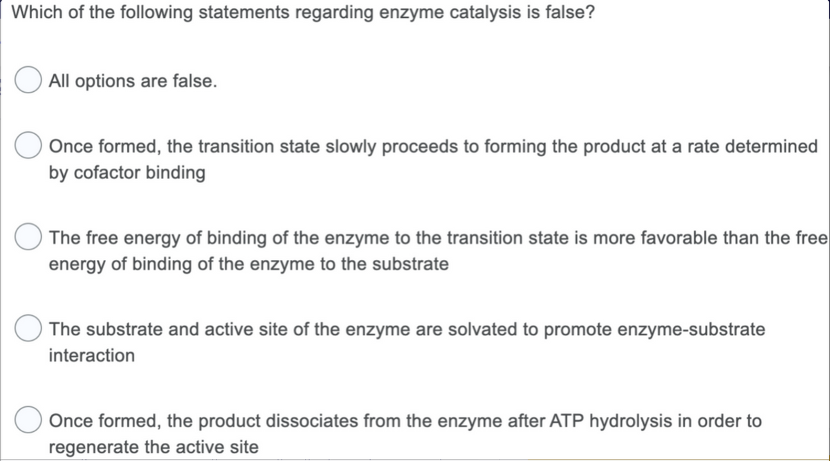 Which of the following statements regarding enzyme catalysis is false?
All options are false.
Once formed, the transition state slowly proceeds to forming the product at a rate determined
by cofactor binding
The free energy of binding of the enzyme to the transition state is more favorable than the free
energy of binding of the enzyme to the substrate
The substrate and active site of the enzyme are solvated to promote enzyme-substrate
interaction
Once formed, the product dissociates from the enzyme after ATP hydrolysis in order to
regenerate the active site