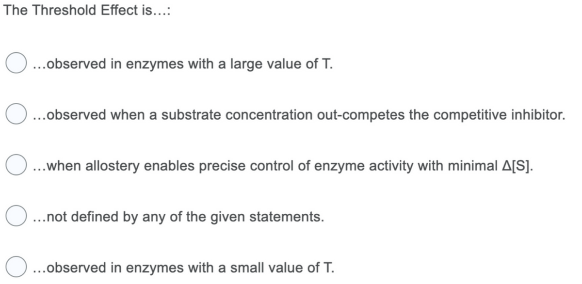 The Threshold Effect is...:
O ...observed in enzymes with a large value of T.
O
...observed when a substrate concentration out-competes the competitive inhibitor.
O...when allostery enables precise control of enzyme activity with minimal A[S].
...not defined by any of the given statements.
O...observed in enzymes with a small value of T.