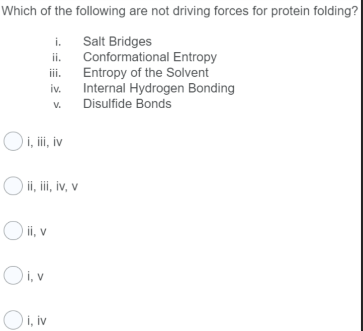 Which of the following are not driving forces for protein folding?
Salt Bridges
Conformational Entropy
Entropy of the Solvent
Internal Hydrogen Bonding
Disulfide Bonds
i.
ii.
iii.
iv.
V.
O i, iii, iv
O ii, iii, iv, v
O ii, v
Oi, v
Oi, iv