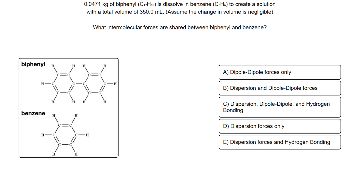 0.0471 kg of biphenyl (C12H10) is dissolve in benzene (C6H6) to create a solution
with a total volume of 350.0 mL. (Assume the change in volume is negligible)
What intermolecular forces are shared between biphenyl and benzene?
biphenyl H
H
H
A) Dipole-Dipole forces only
C
н—
B) Dispersion and Dipole-Dipole forces
H
H
C) Dispersion, Dipole-Dipole, and Hydrogen
Bonding
benzene
H
H.
D) Dispersion forces only
H -C
C-H
E) Dispersion forces and Hydrogen Bonding
H
